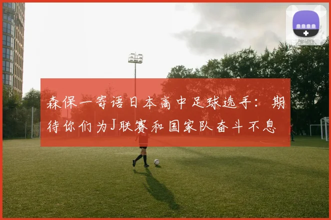 森保一寄语日本高中足球选手：期待你们为J联赛和国家队奋斗不息