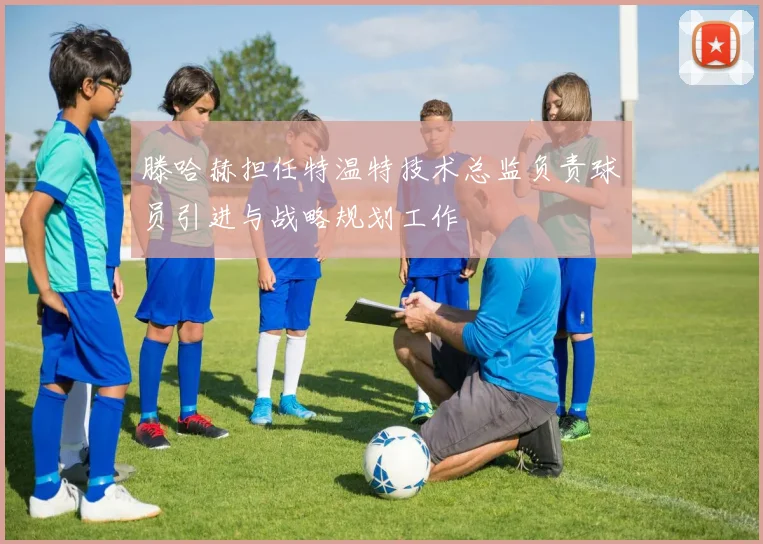 滕哈赫担任特温特技术总监负责球员引进与战略规划工作