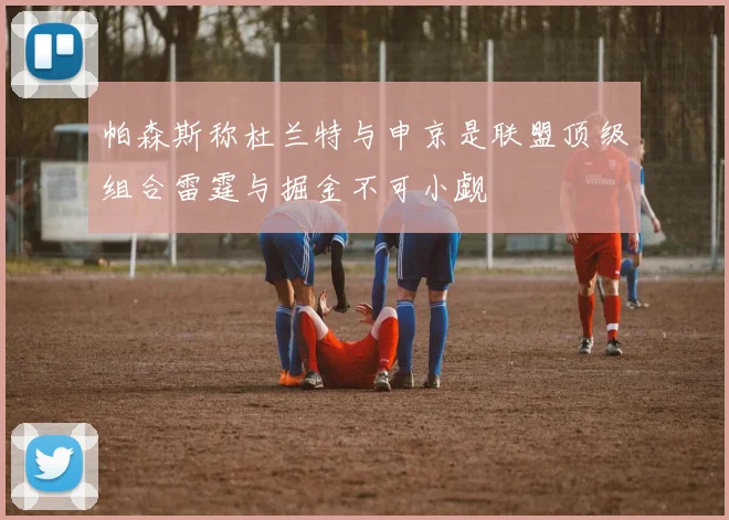 帕森斯称杜兰特与申京是联盟顶级组合雷霆与掘金不可小觑