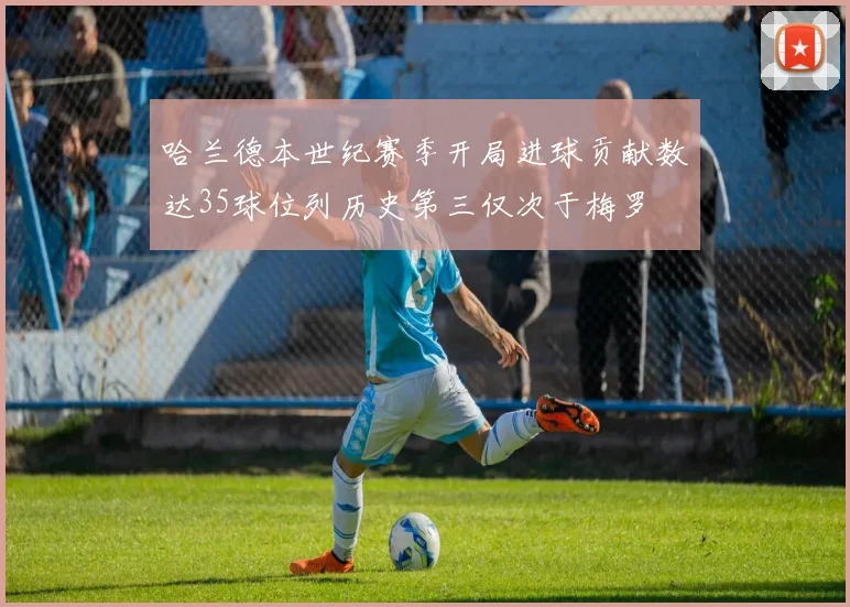 哈兰德本世纪赛季开局进球贡献数达35球位列历史第三仅次于梅罗